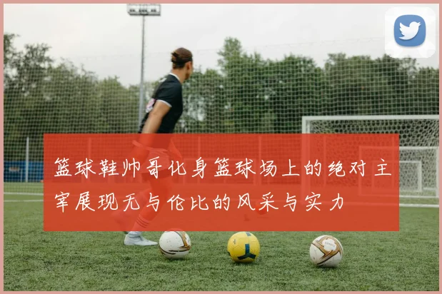 篮球鞋帅哥化身篮球场上的绝对主宰展现无与伦比的风采与实力