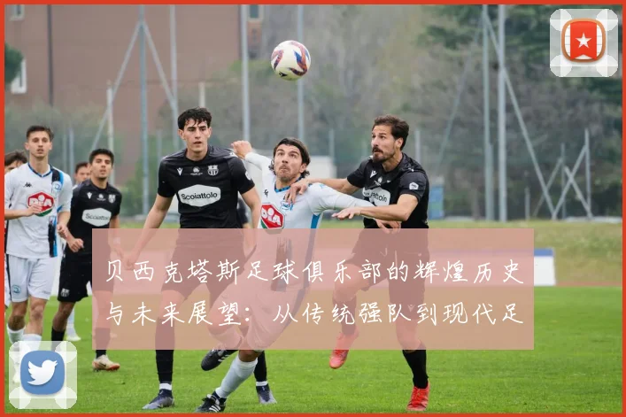 贝西克塔斯足球俱乐部的辉煌历史与未来展望：从传统强队到现代足球巨头的蜕变