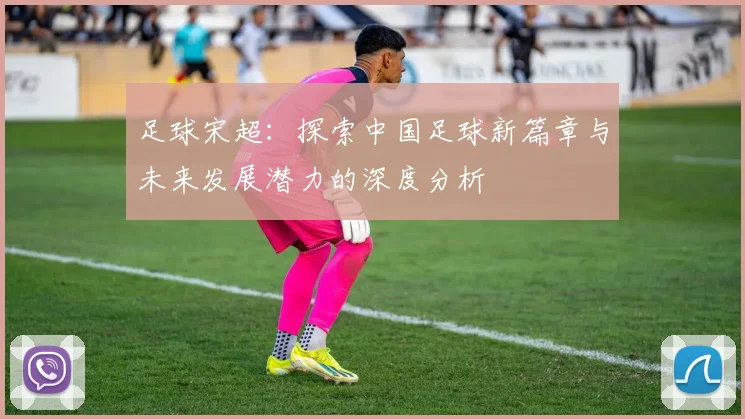 足球宋超：探索中国足球新篇章与未来发展潜力的深度分析