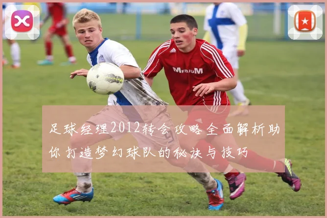足球经理2012转会攻略全面解析助你打造梦幻球队的秘诀与技巧
