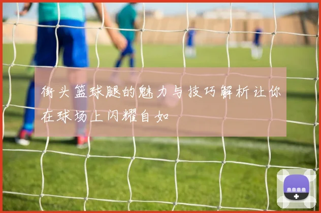 街头篮球腿的魅力与技巧解析让你在球场上闪耀自如