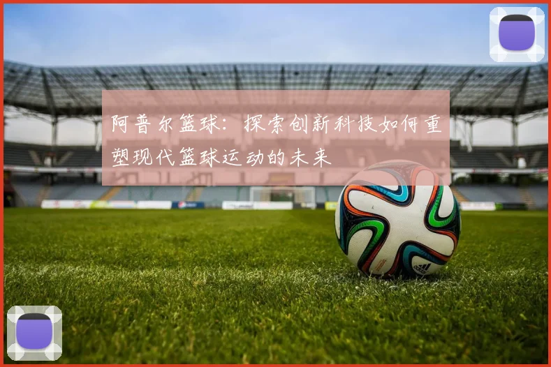 阿普尔篮球：探索创新科技如何重塑现代篮球运动的未来