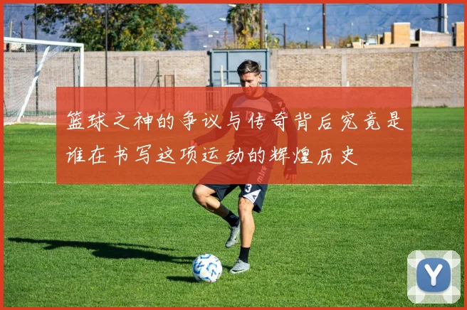 篮球之神的争议与传奇背后究竟是谁在书写这项运动的辉煌历史