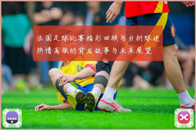法国足球比赛精彩回顾与分析球迷热情高涨的背后故事与未来展望