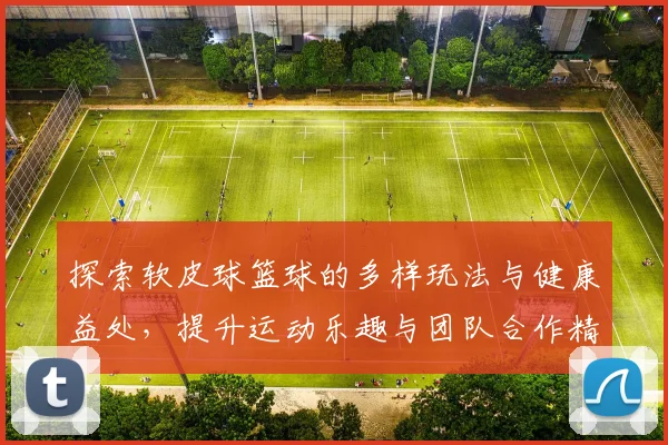 探索软皮球篮球的多样玩法与健康益处，提升运动乐趣与团队合作精神