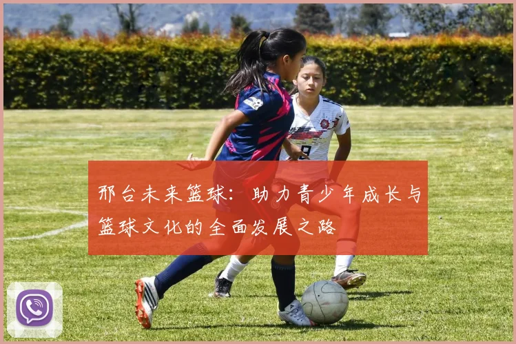 邢台未来篮球：助力青少年成长与篮球文化的全面发展之路