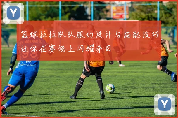 篮球拉拉队队服的设计与搭配技巧让你在赛场上闪耀夺目