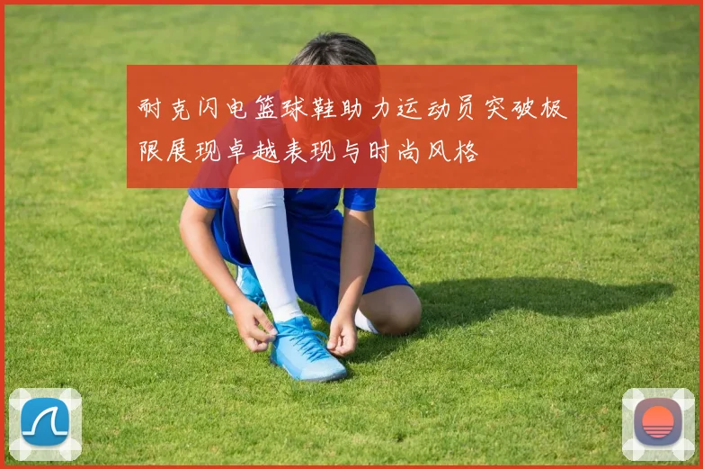 耐克闪电篮球鞋助力运动员突破极限展现卓越表现与时尚风格